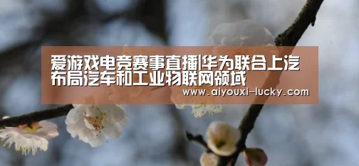爱游戏电竞赛事直播|华为联合上汽布局汽车和工业物联网领域(图1) 爱游戏电竞竞猜平台